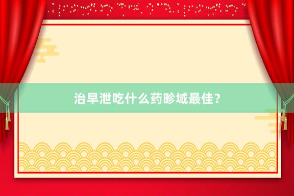 治早泄吃什么药畛域最佳？