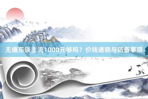 无痛东谈主流1000元够吗？价钱通晓与防备事项