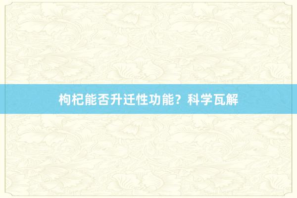 枸杞能否升迁性功能？科学瓦解